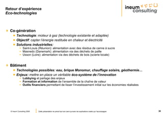 Retour d’expérience Eco-technologies   Co-génération Technologie : moteur à gaz (technologie existante et adaptée) Objectif : capter l’énergie restituée en chaleur et électricité Solutions industrielles: Saint-Louis (Réunion): alimentation avec des résidus de canne à sucre Masnedo (Danemark): alimentation via des déchets de paille Usson (Loire): alimentation via des déchets de bois (scierie locale) Bâtiment Technologies possibles: eau, brique Monomur, chauffage solaire, géothermie… Enjeux:  mettre en place un véritable  éco-système de l’innovation Lobbying  et partage des enjeux Formation et information  de l’ensemble de la chaîne de valeur Outils financiers  permettant de lisser l’investissement initial sur les économies réalisées 