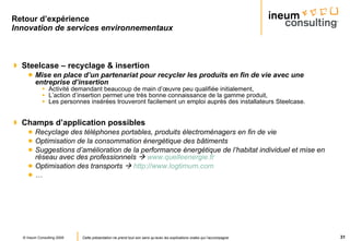 Retour d’expérience Innovation de services environnementaux Steelcase – recyclage & insertion Mise en place d’un partenariat pour recycler les produits en fin de vie avec une entreprise d’insertion Activité demandant beaucoup de main d’œuvre peu qualifiée initialement, L’action d’insertion permet une très bonne connaissance de la gamme produit, Les personnes insérées trouveront facilement un emploi auprès des installateurs Steelcase. Champs d’application possibles Recyclage des téléphones portables, produits électroménagers en fin de vie Optimisation de la consommation énergétique des bâtiments Suggestions d’amélioration de la performance énergétique de l’habitat individuel et mise en réseau avec des professionnels     www.quelleenergie.fr   Optimisation des transports     http://www.logtimum.com   …  