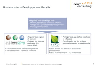 Nos temps forts Développement Durable 3 objectifs pour ces temps forts : Informer, sensibiliser, contribuer à former Partager les expériences et bonnes pratiques Encourager l’innovation Préparer aux enjeux de demain Partager les bonnes pratiques dès aujourd’hui Partager des approches créatives et efficaces Faire le point sur les actions pragmatiques des professionnels Forum international de direction générale 400 participants – 3 jours de séminaire Salon destiné aux directeurs d’activité et professionnels 6 800 visiteurs uniques – 12 conférences 