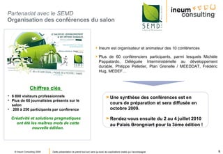 Partenariat avec le SEMD   Organisation des conférences du salon  Ineum est organisateur et animateur des 10 conférences Plus de 60 conférenciers participants, parmi lesquels Michèle Pappalardo, Déléguée Interministérielle au développement durable, Philippe Pelletier, Plan Grenelle / MEEDDAT, Frédéric Hug, MEDEF…  Chiffres clés   6 800 visiteurs professionnels Plus de 60 journalistes présents sur le salon   200 à 250 participants par conférence Créativité et solutions pragmatiques ont été les maîtres mots de cette nouvelle édition. Une synthèse des   conférences est en cours de préparation et sera diffusée en octobre 2009.  Rendez-vous ensuite du 2 au 4 juillet 2010 au Palais Brongniart pour la 3éme édition !   