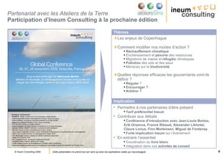 Partenariat avec les Ateliers de la Terre  Participation d’Ineum Consulting à la prochaine édition  Les enjeux de Copenhague Comment modifier nos modes d’action ? Réchauffement climatique Enchérissement et  pénurie  des ressources Migrations de masse et  réfugiés  climatiques Pollution  des sols et des eaux Menaces sur la  biodiversité Quelles réponses efficaces les gouvernants vont-ils définir ? Réguler  ? Encourager ? Arbitrer ? Thèmes Permettre à nos partenaires d’être présent Tarif préférentiel Ineum Contribuer aux débats Conférence d’introduction avec Jean-Louis Borloo, Erik Orsenna, Franck Riboud, Alexander Likhotal, Claure Lorius, Finn Mortensen, Miguel de Fontenay Forte implication Ineum  sur l’événement  En extraire l’essentiel Coordination du  livre blanc Intégration dans nos  activités de conseil Implication 