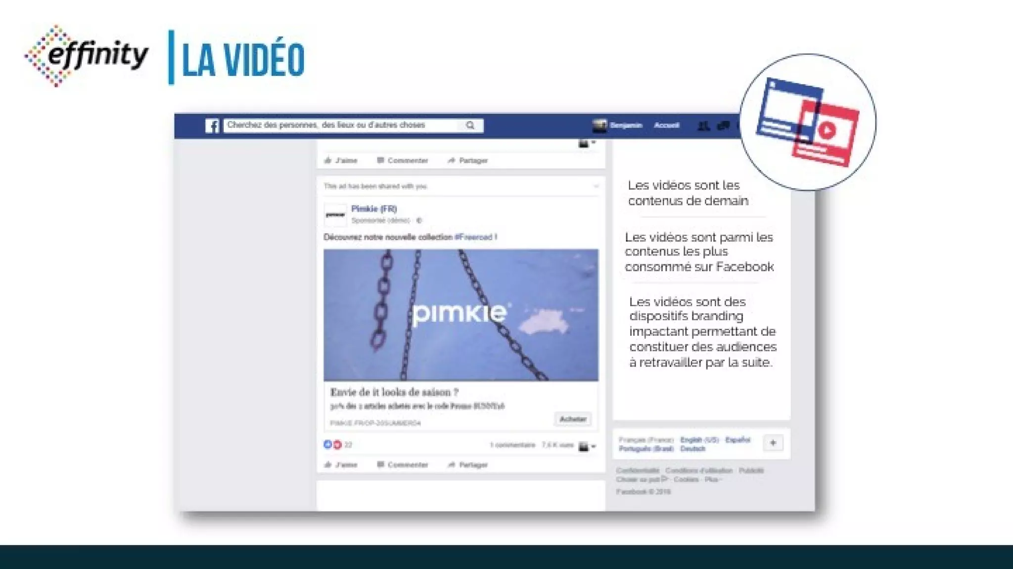 LA VIDÉO
Les vidéos sont les
contenus de demain
Les vidéos sont parmi les
contenus les plus
consommé sur Facebook
Les vidéos sont des
dispositifs branding
impactant permettant de
constituer des audiences à
retravailler par la suite.
 