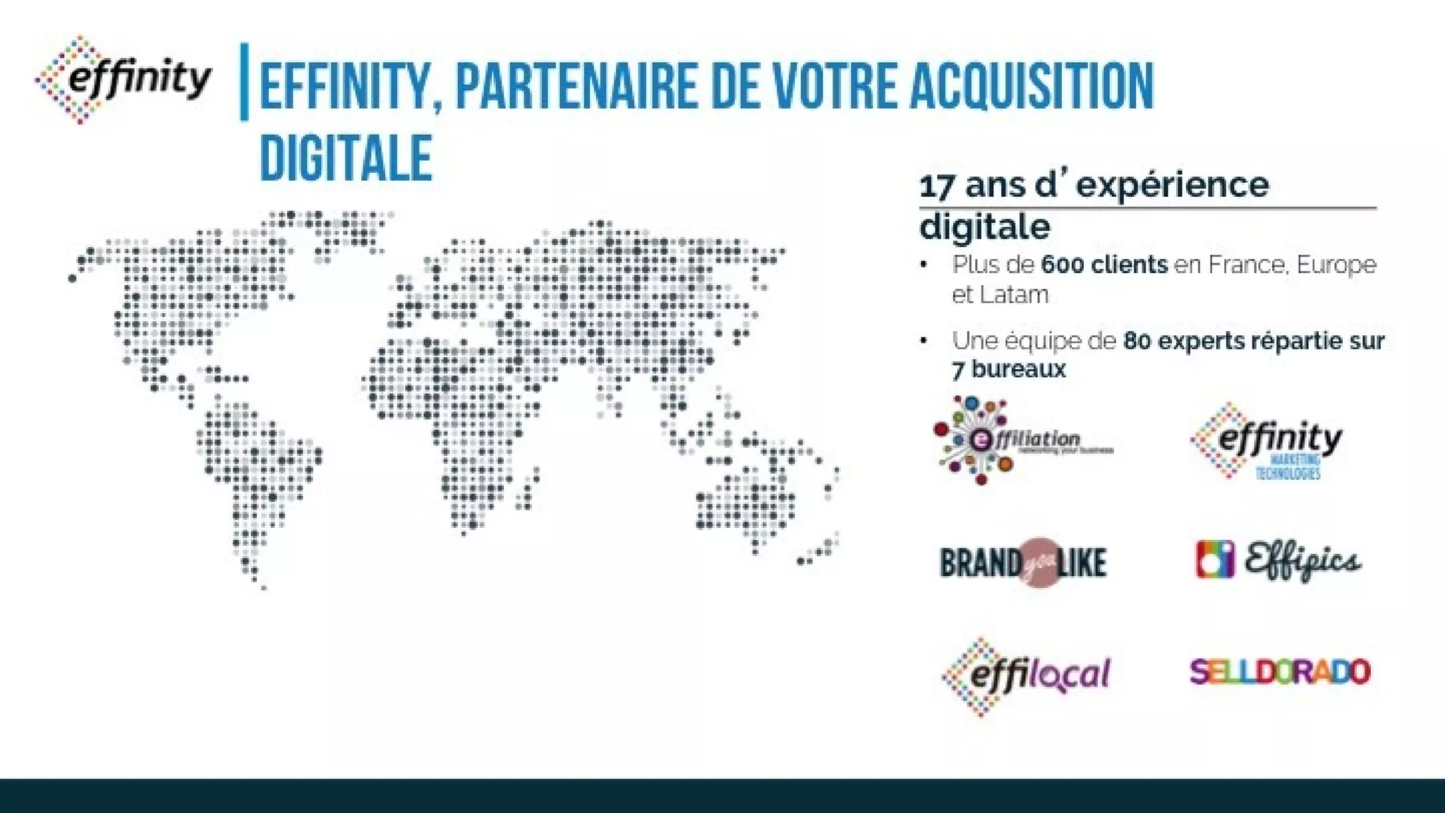 EFFINITY, PARTENAIRE DE
VOTRE ACQUISITION DIGITALE17 ans d’expérience digitale
• Plus de 600 clients en
France, Europe et
Latam
• Une équipe de 80 experts
répartie sur7 bureaux
 