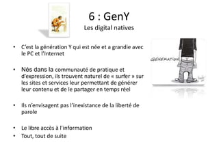 Fanny Berrebi
                               6 : GenY
                             Les digital natives

• C’est la génération Y qui est née et a grandie avec
  le PC et l’Internet

• Nés dans la communauté de pratique et
  d’expression, ils trouvent naturel de « surfer » sur
  les sites et services leur permettant de générer
  leur contenu et de le partager en temps réel

• Ils n’envisagent pas l’inexistance de la liberté de
  parole

• Le libre accès à l’information
• Tout, tout de suite
 