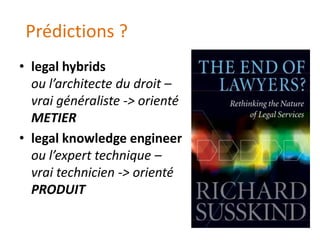 Prédictions ?
• legal hybrids
  ou l’architecte du droit –
  vrai généraliste -> orienté
  METIER
• legal knowledge engineer
  ou l’expert technique –
  vrai technicien -> orienté
  PRODUIT
 