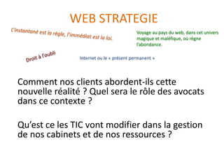 WEB STRATEGIE
                                          Voyage au pays du web, dans cet univers
                                          magique et maléfique, où règne
                                          l’abondance.

               Internet ou le « présent permanent »




Comment nos clients abordent-ils cette
nouvelle réalité ? Quel sera le rôle des avocats
dans ce contexte ?

Qu’est ce les TIC vont modifier dans la gestion
de nos cabinets et de nos ressources ?
 