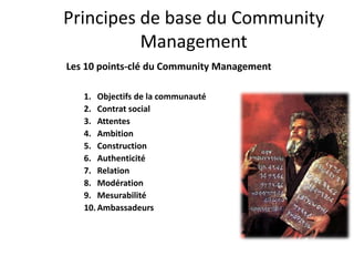 Principes de base du Community
          Management
Les 10 points-clé du Community Management

   1. Objectifs de la communauté
   2. Contrat social
   3. Attentes
   4. Ambition
   5. Construction
   6. Authenticité
   7. Relation
   8. Modération
   9. Mesurabilité
   10. Ambassadeurs
 