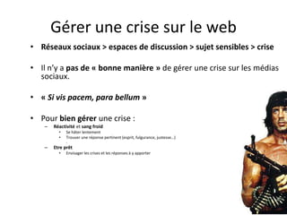 Gérer une crise sur le web
• Réseaux sociaux > espaces de discussion > sujet sensibles > crise

• Il n’y a pas de « bonne manière » de gérer une crise sur les médias
  sociaux.

• « Si vis pacem, para bellum »

• Pour bien gérer une crise :
   –   Réactivité et sang froid
         •   Se hâter lentement
         •   Trouver une réponse pertinent (esprit, fulgurance, justesse…)
             .
   –   Etre prêt
         •   Envisager les crises et les réponses à y apporter
 