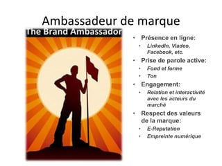 Ambassadeur de marque
             • Présence en ligne:
              •   LinkedIn, Viadeo,
                  Facebook, etc.
             • Prise de parole active:
              •   Fond et forme
              •   Ton
             • Engagement:
              •   Relation et interactivité
                  avec les acteurs du
                  marché
             • Respect des valeurs
               de la marque:
              •   E-Reputation
              •   Empreinte numérique
 