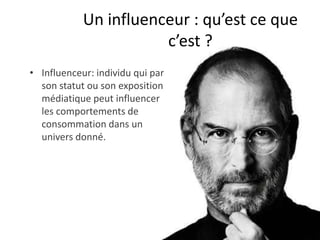 Un influenceur : qu’est ce que
                       c’est ?
• Influenceur: individu qui par
  son statut ou son exposition
  médiatique peut influencer
  les comportements de
  consommation dans un
  univers donné.
 