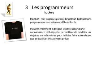 Fanny Berrebi
3 : Les programmeurs
              hackers

  Hacker : mot anglais signifiant bricoleur, bidouilleur >
  programmeurs astucieux et débrouillards.

  Plus généralement il désigne le possesseur d'une
  connaissance technique lui permettant de modifier un
  objet ou un mécanisme pour lui faire faire autre chose
  que ce qui était initialement prévu.
 