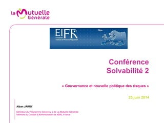 Conférence
Solvabilité 2
« Gouvernance et nouvelle politique des risques »
25 juin 2014
Alban JARRY
Directeur du Programme Solvency 2 de La Mutuelle Générale
Membre du Conseil d’Administration de XBRL France
 