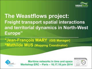 Partner logo(s) go here 
Delete this box and place partner logo(s) here on the master page 
The Weastflows project: Freight transport spatial interactions and territorial dynamics in North-West Europe” 
Maritime networks in time and space 
Workshop ERC – Paris – 16,17,18 juin 2014 
*Jean-François MARY (GIS Manager) 
*Mathilde MUS (Mapping Coordinator)  