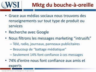Mktg du bouche-à-oreille
• Grace aux médias sociaux nous trouvons des
  renseignements sur tout type de produit ou
  services
• Recherche avec Google
• Nous filtrons les messages marketing “intrusifs”
  – Télé, radio, journaux, panneaux publicitaires
  – Beaucoup de “battage médiatique”
  – Seulement 14% font confiance à ces messages
• 74% d’entre nous font confiance aux amis et
  experts
 