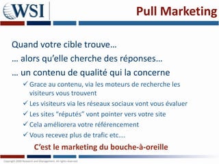 Pull Marketing

Quand votre cible trouve…
… alors qu’elle cherche des réponses…
… un contenu de qualité qui la concerne
   Grace au contenu, via les moteurs de recherche les
    visiteurs vous trouvent
   Les visiteurs via les réseaux sociaux vont vous évaluer
   Les sites “réputés” vont pointer vers votre site
   Cela améliorera votre référencement
   Vous recevez plus de trafic etc….
     C’est le marketing du bouche-à-oreille
 
