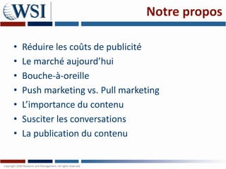 Notre propos

•   Réduire les coûts de publicité
•   Le marché aujourd’hui
•   Bouche-à-oreille
•   Push marketing vs. Pull marketing
•   L’importance du contenu
•   Susciter les conversations
•   La publication du contenu
 