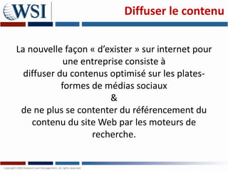 Diffuser le contenu

La nouvelle façon « d’exister » sur internet pour
             une entreprise consiste à
  diffuser du contenus optimisé sur les plates-
            formes de médias sociaux
                        &
 de ne plus se contenter du référencement du
    contenu du site Web par les moteurs de
                   recherche.
 