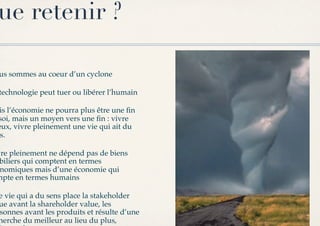 ue retenir ?

us sommes au coeur d’un cyclone!

technologie peut tuer ou libérer l’humain!

 is l’économie ne pourra plus être une ﬁn
soi, mais un moyen vers une ﬁn : vivre
eux, vivre pleinement une vie qui ait du
 s.!

vre pleinement ne dépend pas de biens
 biliers qui comptent en termes
 nomiques mais d’une économie qui
mpte en termes humains!

e vie qui a du sens place la stakeholder
ue avant la shareholder value, les
sonnes avant les produits et résulte d’une
herche du meilleur au lieu du plus,
 