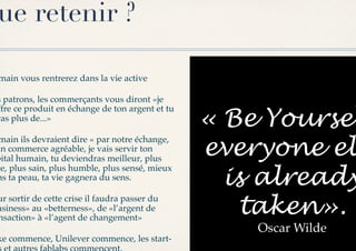 ue retenir ?

main vous rentrerez dans la vie active!

s patrons, les commerçants vous diront «je

                                                 « Be Yoursel
ffre ce produit en échange de ton argent et tu
ras plus de...»!


                                                 everyone el
 main ils devraient dire « par notre échange,
un commerce agréable, je vais servir ton
pital humain, tu deviendras meilleur, plus

                                                   is already
ge, plus sain, plus humble, plus sensé, mieux
ns ta peau, ta vie gagnera du sens.!


                                                    taken».
ur sortir de cette crise il faudra passer du
usiness» au «betterness», de «l’argent de
nsaction» à «l’agent de changement»!
                                                     Oscar Wilde!
ke commence, Unilever commence, les start-
 