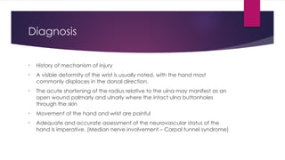 Diagnosis
• History of mechanism of injury
• A visible deformity of the wrist is usually noted, with the hand most
commonly displaces in the dorsal direction.
• The acute shortening of the radius relative to the ulna may manifest as an
open wound palmarly and ulnarly where the intact ulna buttonholes
through the skin
• Movement of the hand and wrist are painful
• Adequate and accurate assessment of the neurovascular status of the
hand Is imperative. (Median nerve involvement – Carpal tunnel syndrome)
 