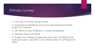 Primary survey
• A : can talk, not tender along C-spine
• B : Spontaneous breathing, equal and clear breath sound both
lungs, CCT negative
• C : BP 126/76 mmHg, PR 88 bpm, no external bleeding
• D : E4V5M6, Pupil 3 mm RTLBE
• E : Tender and swelling at radial side of left wrist, Limit ROM of left
wrist due to pain, cap refill < 2 sec, Radial artery 2+, Left fingers full
ROM
 