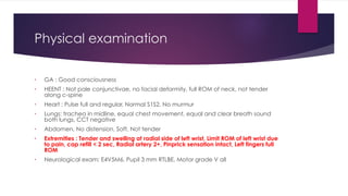 Physical examination
• GA : Good consciousness
• HEENT : Not pale conjunctivae, no facial deformity, full ROM of neck, not tender
along c-spine
• Heart : Pulse full and regular, Normal S1S2, No murmur
• Lungs: trachea in midline, equal chest movement, equal and clear breath sound
both lungs, CCT negative
• Abdomen, No distension, Soft, Not tender
• Extremities : Tender and swelling at radial side of left wrist, Limit ROM of left wrist due
to pain, cap refill < 2 sec, Radial artery 2+, Pinprick sensation intact, Left fingers full
ROM
• Neurological exam: E4V5M6, Pupil 3 mm RTLBE, Motor grade V all
 