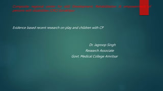 Composite regional center for skill Development, Rehabilitation & empowerment of
persons with disabilities (CRC) Gorakhpur
Evidence based recent research on play and children with CP
Dr. Jagroop Singh
Research Associate
Govt. Medical College Amritsar
 
