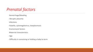 Prenatal factors
Hemorrhage/bleeding
- Abruptic placenta
Infections
- Rubella, cytomegalovirus, toxoplasmosis
Environment factors
Maternal characteristics
- Age
- Difficulty in conceiving or holding a baby to term
 