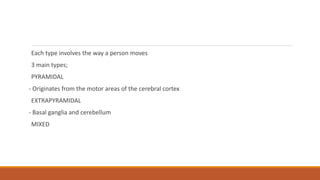 Each type involves the way a person moves
3 main types;
PYRAMIDAL
- Originates from the motor areas of the cerebral cortex
EXTRAPYRAMIDAL
- Basal ganglia and cerebellum
MIXED
 