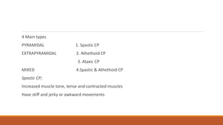 4 Main types
PYRAMIDAL 1. Spastic CP
EXTRAPYRAMIDAL 2. Athethoid CP
3. Ataxic CP
MIXED 4.Spastic & Athethoid CP
Spastic CP;
Increased muscle tone, tense and contracted muscles
Have stiff and jerky or awkward movements
 