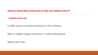 Evidence Based Recent Research on Play and children with CP
CEREBRAL PALSY (CP)
In 1860, known as Cerebral Paralysis or Little s Disease
After an English surgeon wrote the 1st medical descriptions
William john little
 