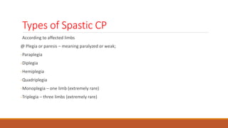 Types of Spastic CP
According to affected limbs
@ Plegia or paresis – meaning paralyzed or weak;
-Paraplegia
-Diplegia
-Hemiplegia
-Quadriplegia
-Monoplegia – one limb (extremely rare)
-Triplegia – three limbs (extremely rare)
 