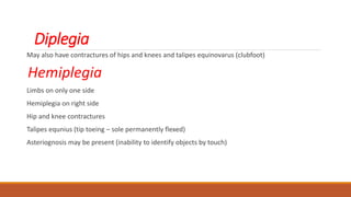 Diplegia
May also have contractures of hips and knees and talipes equinovarus (clubfoot)
Hemiplegia
Limbs on only one side
Hemiplegia on right side
Hip and knee contractures
Talipes equnius (tip toeing – sole permanently flexed)
Asteriognosis may be present (inability to identify objects by touch)
 