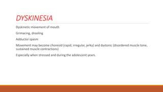 DYSKINESIA
Dyskinetic movement of mouth
Grimacing, drooling
Adductor spasm
Movement may become choreoid (rapid, irregular, jerky) and dystonic (disordered muscle tone,
sustained muscle contractions)
Especially when stressed and during the adolescent years.
 