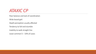 ATAXIC CP
Poor balance and lack of coordination
Wide based gait
Depth perception usually affected
Tendency to fall and stumble
Inability to walk straight line
Least common 5 – 10% of cases
 