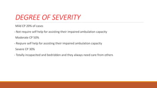 DEGREE OF SEVERITY
Mild CP 20% of cases
- Not require self help for assisting their impaired ambulation capacity
Moderate CP 50%
- Reqiure self help for assisting their impaired ambulation capacity
Severe CP 30%
- Totally incapacited and bedridden and they always need care from others
 