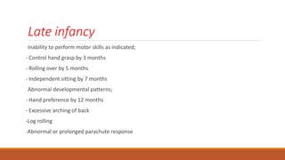 Late infancy
Inability to perform motor skills as indicated;
- Control hand grasp by 3 months
- Rolling over by 5 months
- Independent sitting by 7 months
Abnormal developmental patterns;
- Hand preference by 12 months
- Excessive arching of back
-Log rolling
-Abnormal or prolonged parachute response
 