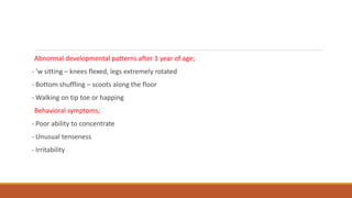 Abnormal developmental patterns after 1 year of age;
- ‘w sitting – knees flexed, legs extremely rotated
- Bottom shuffling – scoots along the floor
- Walking on tip toe or happing
Behavioral symptoms;
- Poor ability to concentrate
- Unusual tenseness
- Irritability
 
