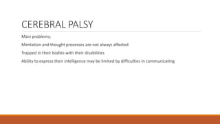 CEREBRAL PALSY
Main problems;
Mentation and thought processes are not always affected
Trapped in their bodies with their disabilities
Ability to express their intelligence may be limited by difficulties in communicating
 