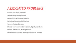 ASSOCIATED PROBLEMS
Hearing and visual problems
Sensory integration problems
Failure to thrive, feeding problem
Behavioral/ emotional difficulties
Communication disorders
Bladder and bowel control problem, digestive problem
Skeletal deformities, dental problem
Mental retardation and learning disabilibities in some
 