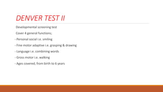 DENVER TEST II
Developmental screening test
Cover 4 general functions;
- Personal social i.e. smiling
- Fine motor adaptive i.e. grasping & drawing
- Language i.e. combining words
- Gross motor i.e. walking
- Ages covered; from birth to 6 years
 