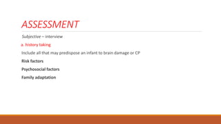 ASSESSMENT
Subjective – interview
a. history taking
Include all that may predispose an infant to brain damage or CP
Risk factors
Psychosocial factors
Family adaptation
 
