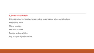 b, child s health history
Often admitted to hospitals for corrective surgeries and other complications.
Respiratory status
Motor function
Presence of fever
Feeding and weight loss
Any changes in physical state
 