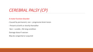 CEREBRAL PALSY (CP)
A motor function disorder
- Caused by permanent, non – progressive brain lesion
- Present at birth or shortly thereafter
Non – curable , life long condition
Damage doesn’t worsen
May be congenital or acquired
 
