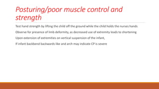 Posturing/poor muscle control and
strength
Test hand strength by lifting the child off the ground while the child holds the nurses hands
Observe for presence of limb deformity, as decreased use of extremity leads to shortening
Upon extension of extremities on vertical suspension of the infant,
If infant backbend backwards like and arch may indicate CP is severe
 