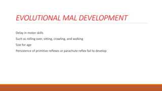 EVOLUTIONAL MAL DEVELOPMENT
Delay in motor skills
Such as rolling over, sitting, crawling, and walking
Size for age
Persistence of primitive reflexes or parachute reflex fail to develop
 
