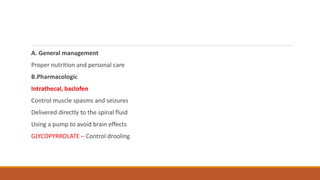 A. General management
Proper nutrition and personal care
B.Pharmacologic
Intrathecal, baclofen
Control muscle spasms and seizures
Delivered directly to the spinal fluid
Using a pump to avoid brain effects
GLYCOPYRROLATE – Control drooling
 
