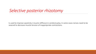 Selective posterior rhizotomy
Is used to improve spasticity ( muscle stiffness) in cerebral palsy. In some cases nerves need to be
severed to decrease muscle tension of inappropriate contractions.
 