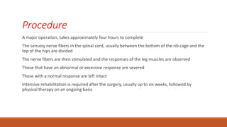 Procedure
A major operation, takes approximately four hours to complete
The sensory nerve fibers in the spinal cord, usually between the bottom of the rib cage and the
top of the hips are divided
The nerve fibers are then stimulated and the responses of the leg muscles are observed
Those that have an abnormal or excessive response are severed
Those with a normal response are left intact
Intensive rehabilitation is required after the surgery, usually up to six weeks, followed by
physical therapy on an ongoing basis
 