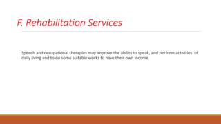 F. Rehabilitation Services
Speech and occupational therapies may improve the ability to speak, and perform activities of
daily living and to do some suitable works to have their own income.
 